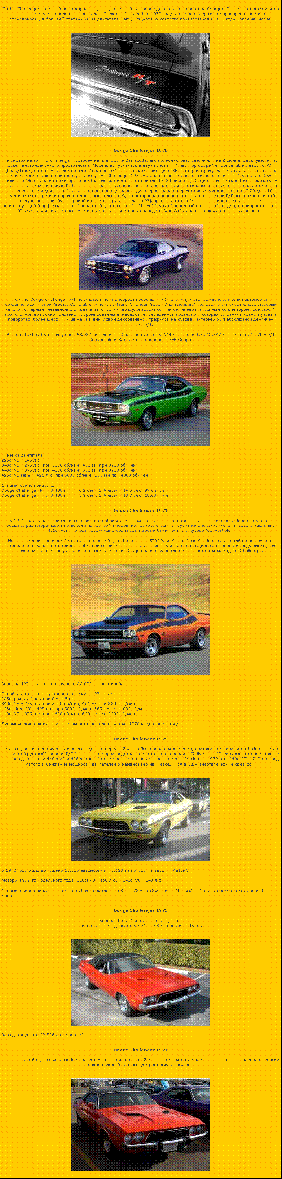 Подпись: Dodge Challenger – первый пони-кар марки, предложенный как более дешевая альтернатива Charger. Challenger построили на платформе самого первого пони-кара - Plymouth Barracuda в 1970 году, автомобиль сразу же приобрел огромную популярность, в большей степени из-за двигателя Hemi, мощностью которого похвастаться в 70-м году могли немногие! ￼Dodge Challenger 1970Не смотря на то, что Challenger построен на платформе Barracuda, его колесную базу увеличили на 2 дюйма, дабы увеличить объем внутрисалонного пространства. Модель выпускалась в двух кузовах - "Hard Top Coupe" и "Convertible", версию R/T (Road/Track) при покупке можно было "подтюнить", заказав комплектацию "SE", которая предусматривала, такие прелести, как кожаный салон и виниловую крышу. На Challenger 1970 устанавливались двигатели мощностью от 275 л.с. до 425-сильного "Hemi", за который пришлось бы выложить дополнительные 1228 баксов =). Опционально можно было заказать 4-ступенчатую механическую КПП с короткоходной кулисой, вместо автомата, устанавливаемого по умолчанию на автомобили со всеми типами двигателей, а так же блокировку заднего дифферинциала с передаточным числом оного от 3.23 до 4.10, гидроусилитель руля и передние дисковые тормоза. Одна интересная особенность - капот в версии R/T имел симпатичный воздухозаборник, бутафорский кстати говоря...правда за 97$ производитель обязался все исправить, установив сопутствующий "перформанс", необоходимый для того, чтобы "Hemi" "кушал" холодный встречный воздух, на скорости свыше 100 км/ч такая система именуемая в американском простонародьи "Ram Air" давала неплохую прибавку мощности.￼Помимо Dodge Challenger R/T покупатель мог приобрести версию T/A (Trans Am) - это гражданская копия автомобиля созданного для гонок "Sports Car Club of America's Trans American Sedan Championship", которая отличалась фибергласовым капотом с черным (независимо от цвета автомобиля) воздухозаборником, алюминиевым впускным коллектором "Edelbrock", прямоточной выпускной системой с хромированными насадками, улучшенной подвеской, которая устранила крены кузова в поворотах, более широкими шинами и виниловой декоративной графикой на кузове. Интерьер был абсолютно идентичен версии R/T. 

Всего в 1970 г. было выпущено 53.337 экземпляров Challenger, из них 2.142 в версии T/A, 12.747 - R/T Coupe, 1.070 - R/T Convertible и 3.679 машин версии RT/SE Coupe. ￼Линейка двигателей:
225ci V6 - 145 л.с.
340ci V8 - 275 л.с. при 5000 об/мин; 461 Нм при 3200 об/мин
440ci V8 - 375 л.с. при 4600 об/мин; 650 Нм при 3200 об/мин
426ci V8 Hemi - 425 л.с. при 5000 об/мин; 665 Нм при 4000 об/мин

Динамические показатели:
Dodge Challenger R/T: 0-100 км/ч - 6.2 сек., 1/4 мили - 14.5 сек./99.6 мили
Dodge Challenger T/A: 0-100 км/ч - 5.9 сек., 1/4 мили - 13.7 сек./105.0 милиDodge Challenger 1971В 1971 году кардинальных изменений ни в облике, ни в технической части автомобиля не произошло. Появилась новая решетка радиатора, цветные деколи на "боках" и передние тормоза с вентилируемыми дисками,. Кстати говоря, машины с 426ci Hemi теперь красились в оранжевый цвет и были только в кузове "Convertible". 

Интересным экземпляром был подготовленный для "Indianapolis 500" Pace Car на базе Challenger, который в общем-то не отличался по характеристикам от обычной машины, зато представляет высокую коллекционную ценность, ведь выпущены было их всего 50 штук! Таким образом компания Dodge надеялась повысить процент продаж модели Challenger. ￼Всего за 1971 год было выпущено 23.088 автомобилей.

Линейка двигателей, устанавливаемых в 1971 году такова: 
225ci рядная "шестерка" - 145 л.с.
340ci V8 - 275 л.с. при 5000 об/мин, 461 Нм при 3200 об/мин
426ci Hemi V8 - 425 л.с. при 5000 об/мин, 665 Нм при 4000 об/мин
440ci V8 - 375 л.с. при 4600 об/мин, 650 Нм при 3200 об/мин

Динамические показатели в целом остались идентичными 1970 модельному году. Dodge Challenger 19721972 год не принес ничего хорошего - дизайн передней части был снова видоизменен, критики отметили, что Challenger стал какой-то "грустный", версия R/T была снята с производства, ее место заняла новая - "Rallye" со 150-сильным мотором, так же нистало двигателей 440ci V8 и 426ci Hemi. Самым мощным силовым агрегатом для Challenger 1972 был 340ci V8 с 240 л.с. под капотом. Снижение мощности двигателей ознаменовано начинающимся в США энергетическим кризисом. ￼В 1972 году было выпущено 18.535 автомобилей, 8.123 из которых в версии "Rallye". 

Моторы 1972-го модельного года: 318ci V8 - 150 л.с. и 340ci V8 - 240 л.с. 

Динамические показатели тоже не убедительные, для 340ci V8 - это 8.5 сек до 100 км/ч и 16 сек. время прохождения 1/4 мили. Dodge Challenger 1973Версия "Rallye" снята с производства.
Появился новый двигатель - 360ci V8 мощностью 245 л.с. ￼За год выпущено 32.596 автомобилей. Dodge Challenger 1974Это последний год выпуска Dodge Challenger, простояв на конвейере всего 4 года эта модель успела завоевать сердца многих поклонников "Стальных Детройтских Мускулов". ￼